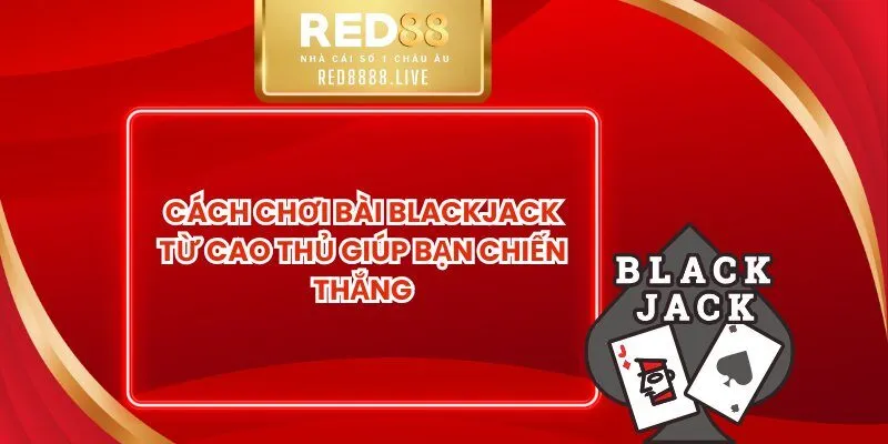 Cách Chơi Bài Blackjack Từ Cao Thủ Giúp Bạn Chiến Thắng